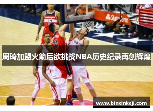 周琦加盟火箭后欲挑战NBA历史纪录再创辉煌